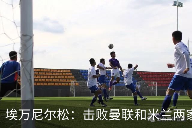 埃万尼尔松：击败曼联和米兰两家世界级豪门总是非常特别的
