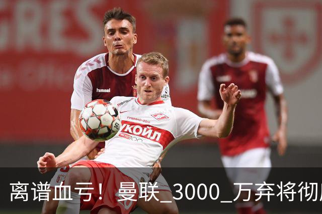 离谱血亏！曼联 3000 万弃将彻底封神！实力碾压全欧