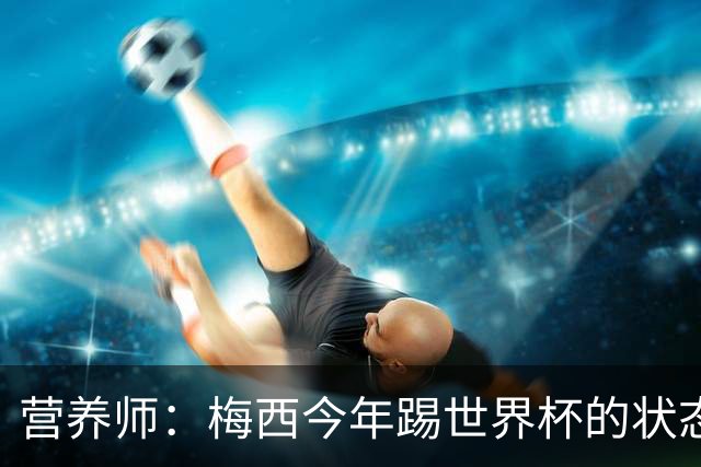 营养师：梅西今年踢世界杯的状态，比他四年前夺冠还要更好！