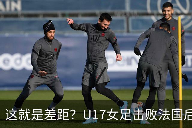 这就是差距？U17女足击败法国后，法媒一针见血，点出法国队输球原因，牛子琪两扑点